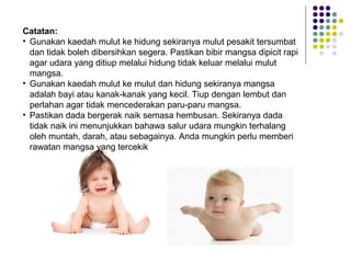 Catatan:
• Gunakan kaedah mulut ke hidung sekiranya mulut pesakit tersumbat
dan tidak boleh dibersihkan segera. Pastikan bibir mangsa dipicit rapi
agar udara yang ditiup melalui hidung tidak keluar melalui mulut
mangsa.
• Gunakan kaedah mulut ke mulut dan hidung sekiranya mangsa
adalah bayi atau kanak-kanak yang kecil. Tiup dengan lembut dan
perlahan agar tidak mencederakan paru-paru mangsa.
• Pastikan dada bergerak naik semasa hembusan. Sekiranya dada
tidak naik ini menunjukkan bahawa salur udara mungkin terhalang
oleh muntah, darah, atau sebagainya. Anda mungkin perlu memberi
rawatan mangsa yang tercekik
 