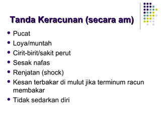 Tanda Keracunan (secara am)Tanda Keracunan (secara am)
 Pucat
 Loya/muntah
 Cirit-birit/sakit perut
 Sesak nafas
 Renjatan (shock)
 Kesan terbakar di mulut jika terminum racun
membakar
 Tidak sedarkan diri
 