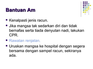 Bantuan AmBantuan Am
 Kenalpasti jenis racun.
 Jika mangsa tak sedarkan diri dan tidak
bernafas serta tiada denyutan nadi, lakukan
CPR.
 Rawatan renjatan.
 Uruskan mangsa ke hospital dengan segera
bersama dengan sampel racun, sekiranya
ada.
 