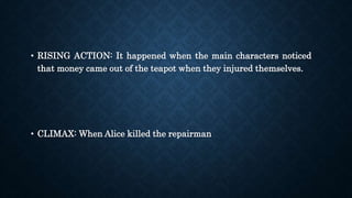 • RISING ACTION: It happened when the main characters noticed
that money came out of the teapot when they injured themselves.
• CLIMAX: When Alice killed the repairman
 