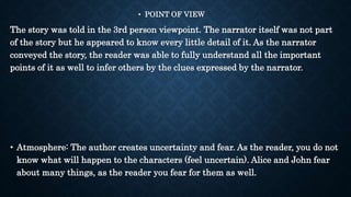 • POINT OF VIEW
The story was told in the 3rd person viewpoint. The narrator itself was not part
of the story but he appeared to know every little detail of it. As the narrator
conveyed the story, the reader was able to fully understand all the important
points of it as well to infer others by the clues expressed by the narrator.
• Atmosphere: The author creates uncertainty and fear. As the reader, you do not
know what will happen to the characters (feel uncertain). Alice and John fear
about many things, as the reader you fear for them as well.
 