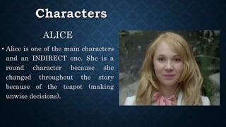 ALICE
• Alice is one of the main characters
and an INDIRECT one. She is a
round character because she
changed throughout the story
because of the teapot (making
unwise decisions).
 