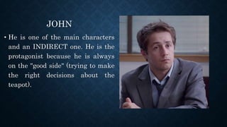 JOHN
• He is one of the main characters
and an INDIRECT one. He is the
protagonist because he is always
on the "good side" (trying to make
the right decisions about the
teapot).
 