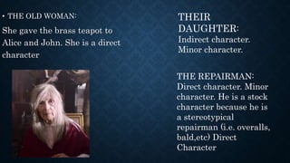 • THE OLD WOMAN:
She gave the brass teapot to
Alice and John. She is a direct
character
THEIR
DAUGHTER:
Indirect character.
Minor character.
THE REPAIRMAN:
Direct character. Minor
character. He is a stock
character because he is
a stereotypical
repairman (i.e. overalls,
bald,etc) Direct
Character
 