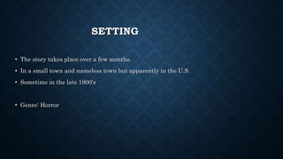 SETTING
• The story takes place over a few months.
• In a small town and nameless town but apparently in the U.S.
• Sometime in the late 1900's
• Genre: Horror
 