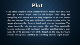 • The Brass Teapot is about a married couple named Alice and John
who get a brass teapot from an old antique shop. They are
struggling with money and are very desperate to get any money
they can manage. They soon realize that money appears inside the
teapot whenever they harm or insult each other or themselves. The
worse things they do, the more money they get. They eventually
become so obsessed with the teapot that they quit their jobs to stay
home to try to get money out of the teapot. In the end, they have
become so desperate that they do something extreme to get money.
 