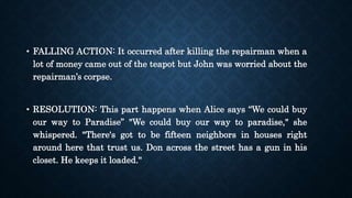 • FALLING ACTION: It occurred after killing the repairman when a
lot of money came out of the teapot but John was worried about the
repairman’s corpse.
• RESOLUTION: This part happens when Alice says “We could buy
our way to Paradise” "We could buy our way to paradise," she
whispered. "There's got to be fifteen neighbors in houses right
around here that trust us. Don across the street has a gun in his
closet. He keeps it loaded."
 