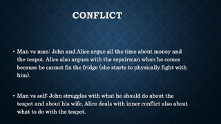 CONFLICT
• Man vs man: John and Alice argue all the time about money and
the teapot. Alice also argues with the repairman when he comes
because he cannot fix the fridge (she starts to physically fight with
him).
• Man vs self: John struggles with what he should do about the
teapot and about his wife. Alice deals with inner conflict also about
what to do with the teapot.
 