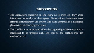 EXPOSITION
• The characters appeared in the story as it went on, they were
introduced naturally as they spoke. Some minor characters were
directly introduced by the writer. The story occurred in a nameless
place with not exactly given time.
• The conflict was introduced since the beginning of the story and it
continued to be present until the end as the conflict was not
resolved at all.
 