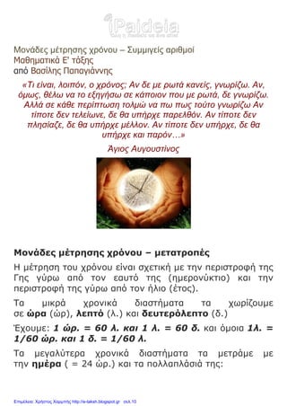 Μονάδες μέτρησης χρόνου – Συμμιγείς αριθμοί
Μαθηματικά Ε' τάξης
από Βασίλης Παπαγιάννης
«Τι είναι, λοιπόν, ο χρόνος; Αν δε με ρωτά κανείς, γνωρίζω. Αν,
όμως, θέλω να το εξηγήσω σε κάποιον που με ρωτά, δε γνωρίζω.
Αλλά σε κάθε περίπτωση τολμώ να πω πως τούτο γνωρίζω Αν
τίποτε δεν τελείωνε, δε θα υπήρχε παρελθόν. Αν τίποτε δεν
πλησίαζε, δε θα υπήρχε μέλλον. Αν τίποτε δεν υπήρχε, δε θα
υπήρχε και παρόν…»
Άγιος Αυγουστίνος
Μονάδες μέτρησης χρόνου – μετατροπές
Η μέτρηση του χρόνου είναι σχετική με την περιστροφή της
Γης γύρω από τον εαυτό της (ημερονύκτιο) και την
περιστροφή της γύρω από τον ήλιο (έτος).
Τα μικρά χρονικά διαστήματα τα χωρίζουμε
σε ώρα (ώρ), λεπτό (λ.) και δευτερόλεπτο (δ.)
Έχουμε: 1 ώρ. = 60 λ. και 1 λ. = 60 δ. και όμοια 1λ. =
1/60 ώρ. και 1 δ. = 1/60 λ.
Τα μεγαλύτερα χρονικά διαστήματα τα μετράμε με
την ημέρα ( = 24 ώρ.) και τα πολλαπλάσιά της:
Επιμέλεια: Χρήστος Χαρμπής http://e-taksh.blogspot.gr σελ.10
 