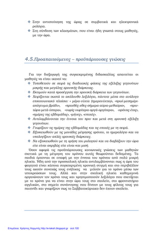Στην αντιστοίχηση της ώρας σε συμβατικά και ηλεκτρονικά
ρολόγια.
Στη σύνδεση των κλασμάτων, που είναι ήδη γνωστά στους μαθητές,
με την ώρα.
4.5.Προαπαιτούμενες – προϋπάρχουσες γνώσεις
    
Για την διεξαγωγή της συγκεκριμένης διδασκαλίας απαιτείται οι
μαθητές να είναι ικανοί να:
Τοποθετούν σε σειρά τις διαδοχικές φάσεις της εξέλιξης γεγονότων
μικρής και μεγάλης χρονικής διάρκειας.
Εκτιμούν κατά προσέγγιση την χρονική διάρκεια των γεγονότων.
Χειρίζονται σωστά το ακόλουθο λεξιλόγιο, πάντοτε μέσα στο ανάλογο
επικοινωνιακό πλαίσιο: « μέρα-νύχτα (ημερονύχτιο)», «πρωί-μεσημέρι-
απόγευμα-βράδυ», «προχθές-χθες-σήμερα-αύριο-μεθαύριο», «πριν-
τώρα-μετά-ύστερα», «νωρίς-νωρίτερα-αργά-αργότερα», «χρόνος-έτος»,
«ημέρες της εβδομάδας», «μήνες», «εποχές».
Αντιλαμβάνονται την έννοια του πριν και μετά στη χρονική εξέλιξη
γεγονότων.
Γνωρίζουν τις ημέρες της εβδομάδας και τις εποχές με τη σειρά.
Εξοικειωθούν με τις μονάδες μέτρησης χρόνου, το ημερολόγιο και να
υπολογίζουν απλές χρονικές διάρκειες.
Να εξοικειωθούν με τη χρήση του ρολογιού και να διαβάζουν την ώρα
είτε είναι ακριβώς είτε είναι και μισή.
Όσον αφορά τις προϋπάρχουσες κοινωνικές γνώσεις των μαθητών
σχετικά με τη μέτρηση του χρόνου αυτές θεωρούνται δεδομένες. Τα
παιδιά έρχονται σε επαφή με την έννοια του χρόνου από πολύ μικρή
ηλικία. Ήδη από την προσχολική ηλικία αντιλαμβάνονται πως η ώρα του
φαγητού είναι κάποια συγκεκριμένη χρονική στιγμή και στο περιβάλλον
τους ακούν συνεχώς τους ενήλικες να μιλούν για το χρόνο μέσω των
υποχρεώσεων τους. Αλλά και στην σχολική ηλικία καθημερινά
οργανώνουν τον χρόνο τους και χρησιμοποιούν λεξιλόγιο που σχετίζεται
με το χρόνο για να είναι στην ώρα τους στο σχολείο, στο φροντιστήριο
αγγλικών, στο σημείο συνάντησης που δίνουν με τους φίλους τους για
παιχνίδι και γνωρίζουν πως το Σαββατοκύριακο δεν έχουν σχολείο.
Επιμέλεια: Χρήστος Χαρμπής http://e-taksh.blogspot.gr σελ.100
 