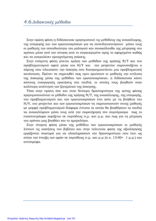 4.6.Διδακτικές μέθοδοι
Στην πρώτη φάση η διδάσκουσα χρησιμοποιεί τις μεθόδους της ανακάλυψης,
της επαγωγής και των ερωταποκρίσεων για να συνειδητοποιήσουν μόνοι τους
οι μαθητές την σπουδαιότητα του ρολογιού και συνακόλουθα της μέτρησης του
χρόνου μέσα από την κίνηση από το συγκεκριμένο προς το αφηρημένο καθώς
και να ανακαλέσει προηγούμενες γνώσεις.
Στην επόμενη φάση γίνεται χρήση των μεθόδων της χρήσης Ν/Τ και του
προβληματισμού αφού μέσω του Η/Υ και του projector παρουσιάζεται ο
χάρτης που πλαισιώνει την άσκηση που διαπραγματεύεται μια προβληματική
κατάσταση. Πρέπει να σημειωθεί πως πριν αρχίσουν οι μαθητές την επίλυση
της άσκησης μέσω της μεθόδου των ερωταποκρίσεων, η διδάσκουσα κάνει
κάποιες εισαγωγικές ερωτήσεις στα παιδιά, οι οποίες τους βοηθούν στην
καλύτερη απάντηση των ζητημάτων της άσκησης.
Τόσο στην πρώτη όσο και στην δεύτερη δραστηριότητα της τρίτης φάσης
χρησιμοποιούνται οι μέθοδοι της χρήσης Ν/Τ, της ανακάλυψης, της επαγωγής,
του προβληματισμού και των ερωταποκρίσεων έτσι ώστε με τη βοήθεια του
Η/Υ, του projector και των ερωταποκρίσεων να παρουσιαστούν στους μαθητές
με μορφή προβληματισμού διάφορα έντυπα τα οποία θα βοηθήσουν τα παιδιά
να ανακαλύψουν μόνα τους από την παρατήρηση στο συμπέρασμα πως το
εικοσιτετράωρο χωρίζεται σε περιόδους π.μ. και μ.μ. και πως για τη μέτρηση
του χρόνου μας βοηθάει και το ημερολόγιο.
Στην τέταρτη φάση μέσω της μεθόδου των ερωταποκρίσεων οι μαθητές
λύνουν τις ασκήσεις του βιβλίου και στην τελευταία φάση της αξιολόγησης
εργάζονται σιωπηρά για να ολοκληρώσουν την δραστηριότητα που έχει ως
στόχο την ένταξη των ωρών σε περιόδους π.μ. και μ.μ (π.χ. 13:00= 1 μ.μ.) και
αντίστροφα.
Επιμέλεια: Χρήστος Χαρμπής http://e-taksh.blogspot.gr σελ.101
 