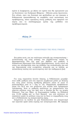 (τρένο ή λεωφορείο), με βάση τον χρόνο που θα χρειαστούν για
να διανύσουν την διαδρομή Φλώρινα – Έδεσσα μέσω Αμυνταίου.
Πιο ειδικά, πριν την διανομή των φυλλαδίων με την άσκηση η
διδάσκουσα προσπαθώντας να συμβάλει στην κατανόηση του
προβλήματος, κάνει ερωτήσεις στους μαθητές που αφορούν τον
χάρτη και το σχεδιάγραμμα (μέσω της μεθόδου του
προβληματισμού).
Φάση 3η
ΕΠΙΣΗΜΟΠΟΙΗΣΗ – ΑΝΑΚΟΙΝΩΣΗ ΤΗΣ ΝΕΑΣ ΓΝΩΣΗΣ
Στη φάση αυτή, για την καλύτερη επίτευξη της επισημοποίησης –
ανακοίνωσης της νέας γνώσης, και λαμβάνοντας υπόψη τις
δραστηριότητες δύο και τρία του βιβλίου του μαθητή, η
διδάσκουσα δημιουργεί δύο άλλες δραστηριότητες. Αυτές έχουν ως
στόχο την εξυπηρέτηση τόσο της μεθόδου της ανακάλυψης όσο και
της δημιουργίας ενός ευχάριστου κλίματος για τα παιδιά, με
καταστάσεις οικείες και εμπνευσμένες από την καθημερινή ζωή.
Για τους παραπάνω λοιπόν λόγους, η διδάσκουσα μοιράζει
στον κάθε μαθητή από ένα χάρτινο συμβατικό ρολόι με δείκτες
και τους ρωτά ποιους αριθμούς βλέπουν πάνω σε αυτό το
ρολόι(αριθμοί από το 1 έως το 12). Παράλληλα προβάλλεται
μέσω του Η/Υ και του projector μία σελίδα από πρόγραμμα
τηλεόρασης. Έτσι οι μαθητές καλούνται να σχηματίσουν στα
χάρτινα ρολόγια τους την ώρα που ο Σέρτζιο θα δει τις σειρές
Πόκεμον, Τομ και Τζέρι, τα Στρουμφάκια καθώς, τις Ειδήσεις
στη 13.00 καθώς και το Fort Boyard και στη συνέχεια να
σηκώσουν ψηλά τα ρολόγια τους για να δουν οι συμμαθητές τους
και η διδάσκουσα τις σχηματισμένες ώρες.
Αναμένεται τα παιδιά να μην δυσκολευτούν στο σχηματισμό
των πρωινών ωρών αλλά κυρίως των απογευματινών. Με αφορμή
Επιμέλεια: Χρήστος Χαρμπής http://e-taksh.blogspot.gr σελ.104
 