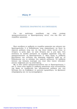 Φάση 4η
ΑΣΚΗΣΕΙΣ ΕΦΑΡΜΟΓΗΣ ΚΑΙ ΕΜΠΕΔΩΣΗΣ
Για την καλύτερη εμπέδωση της νέας γνώσης
πραγματοποιούνται οι δραστηριότητες πέντε, ένα και δύο του
τετραδίου εργασιών.
Πριν ανοίξουν οι μαθητές το τετράδιο εργασιών και κάνουν την
δραστηριότητα 5 η διδάσκουσα τους παραπέμπει να δουν τα
χάρτινα ρολόγια τους και να της πουν πόσα λεπτά είναι το
τέταρτο, η μισή ώρα, τα τρία τέταρτα και η μία ώρα. Στη
συνέχεια τα παιδιά ανοίγουν τα τετράδια εργασιών τους και
πραγματοποιούν τη δραστηριότητα 5. Πριν όμως οι μαθητές
ξεκινήσουν την επίλυση της άσκησης συζητούν μαζί με τη
διδάσκουσα για το κλάσμα του πρώτου ρολογιού. Οι μαθητές
λύνουν την άσκηση σιωπηρά και όταν όλοι έχουν τελειώσει
γίνεται συζήτηση για τις απαντήσεις.
Με το ίδιο τρόπο πραγματοποιούνται και οι δραστηριότητες 1
και 2, όπου στην πρώτη οι μαθητές ασκούνται στην αντιστοίχιση
της ώρας σε συμβατικά και ηλεκτρονικά ρολόγια και στη
δεύτερη στο να διαβάζουν το μηνιαίο ημερολόγιο, να βρίσκουν
πληροφορίες και να τις καταγράφουν.
Επιμέλεια: Χρήστος Χαρμπής http://e-taksh.blogspot.gr σελ.106
 