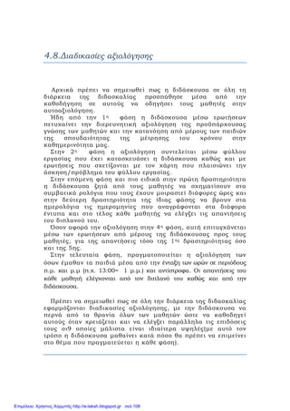 4.8.Διαδικασίες αξιολόγησης
Αρχικά πρέπει να σημειωθεί πως η διδάσκουσα σε όλη τη
διάρκεια της διδασκαλίας προσπάθησε μέσα από την
καθοδήγηση σε αυτούς να οδηγήσει τους μαθητές στην
αυτοαξιολόγηση.
Ήδη από την 1η φάση η διδάσκουσα μέσω ερωτήσεων
πετυχαίνει την διερευνητική αξιολόγηση της προϋπάρχουσας
γνώσης των μαθητών και την κατανόηση από μέρους των παιδιών
της σπουδαιότητας της μέτρησης του χρόνου στην
καθημερινότητα μας.
Στην 2η φάση η αξιολόγηση συντελείται μέσω φύλλου
εργασίας που έχει κατασκευάσει η διδάσκουσα καθώς και με
ερωτήσεις που σχετίζονται με τον χάρτη που πλαισιώνει την
άσκηση/πρόβλημα του φύλλου εργασίας.
Στην επόμενη φάση και πιο ειδικά στην πρώτη δραστηριότητα
η διδάσκουσα ζητά από τους μαθητές να σχηματίσουν στα
συμβατικά ρολόγια που τους έχουν μοιραστεί διάφορες ώρες και
στην δεύτερη δραστηριότητα της ίδιας φάσης να βρουν στα
ημερολόγια τις ημερομηνίες που αναγράφονται στα διάφορα
έντυπα και στο τέλος κάθε μαθητής να ελέγξει τις απαντήσεις
του διπλανού του.
Όσον αφορά την αξιολόγηση στην 4η φάση, αυτή επιτυγχάνεται
μέσω των ερωτήσεων από μέρους της διδάσκουσας προς τους
μαθητές, για της απαντήσεις τόσο της 1ης δραστηριότητας όσο
και της 5ης.
Στην τελευταία φάση, πραγματοποιείται η αξιολόγηση των
όσων έμαθαν τα παιδιά μέσα από την ένταξη των ωρών σε περιόδους
π.μ. και μ.μ (π.χ. 13:00= 1 μ.μ.) και αντίστροφα. Οι απαντήσεις του
κάθε μαθητή ελέγχονται από τον διπλανό του καθώς και από την
διδάσκουσα.
Πρέπει να σημειωθεί πως σε όλη την διάρκεια της διδασκαλίας
εφαρμόζονται διαδικασίες αξιολόγησης, με την διδάσκουσα να
περνά από τα θρανία όλων των μαθητών ώστε να καθοδηγεί
αυτούς όταν χρειάζεται και να ελέγξει παράλληλα τις επιδόσεις
τους οι9 οποίες μάλιστα είναι ιδιαίτερα υψηλές(με αυτό τον
τρόπο η διδάσκουσα μαθαίνει κατά πόσο θα πρέπει να επιμείνει
στο θέμα που πραγματεύεται η κάθε φάση).
Επιμέλεια: Χρήστος Χαρμπής http://e-taksh.blogspot.gr σελ.108
 