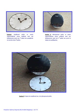 Εικόνα1:  Συμβατικό  ρολόι  το  οποίο 
παρουσιάζεται  στους  μαθητές  από  την 
διδάσκουσα  κατά  την  1η
 φάση  και  μοιράζεται 
σε αυτούς στην 3η
 φάση.
Εικόνα 2: Ηλεκτρονικό  ρολόι  το  οποίο 
παρουσιάζεται  στους  μαθητές  από  την 
διδάσκουσα  κατά  την  1η
  φάση  και  μετά  το 
πέρας του μαθήματος.
Εικόνα 3: Η ώρα στο συμβατικό και  στο ηλεκτρονικό ρολόι.
Επιμέλεια: Χρήστος Χαρμπής http://e-taksh.blogspot.gr σελ.113
 
