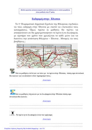  
Εκδρομή στην  Έδεσσα 
Το 1ο Πειραματικό Δημοτικό Σχολείο της Φλώρινας σχεδιάζει 
να  πάει  εκδρομή  στην  Έδεσσα  με  σκοπό  να  επισκεφτεί  τους 
καταρράκτες.  Όμως  πρώτα  οι  μαθητές  θα  πρέπει  να 
αποφασίσουν αν θα χρησιμοποιήσουν το τρένο ή το λεωφορείο, 
με  κριτήριο  τον  χρόνο  που  χρειάζεται  το  κάθε  μέσο  για  να 
διανύσει την απόσταση Φλώρινα  – Έδεσσα . Μπορείς να τους 
βοηθήσεις ;   
 
 
 
 
 
                                                                                                                                                 
 
   Εάν οι μαθητές επέλεγαν να πάνε με  το τρένο στην Έδεσσα,  πόση ώρα συνολικά 
θα έκαναν για να φτάσουν στον προορισμό τους ; 
Απάντηση 
…………………………………………………………………………………………………………………
………………………………………………………………………………………………………………… 
    Εάν οι μαθητές πήγαιναν με το λεωφορείο στην Έδεσσα πόση ώρα             
συνολικά θα έκαναν; 
Απάντηση 
…………………………………………………………………………………………………………………
………………………………………………………………………………………………………………… 
  Το τρένο ή το λεωφορείο είναι πιο γρήγορο;  
Απάντηση 
…………………………………………………………………………………………………………………
………………………………………………………………………………………………………………… 
Φύλλο εργασίας κατασκευασμένο από την διδάσκουσα το οποίο μοιράζεται 
στους μαθητές στην 2η
 φάση. 
Επιμέλεια: Χρήστος Χαρμπής http://e-taksh.blogspot.gr σελ.115
 