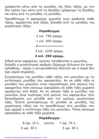 γράφονται κάτω από τις μονάδες της ίδιας τάξης, με τον
ίδιο τρόπο που κάτω από τις δεκάδες γράφουμε τις δεκάδες
και κάτω από τις μονάδες τις μονάδες.
Προσθέτουμε ή αφαιρούμε χωριστά τους αριθμούς κάθε
τάξης, αρχίζοντας από δεξιά, δηλαδή από τις μονάδες της
μικρότερης τάξης.
Παράδειγμα:
2 κιλ. 750 γραμμ.
1 κιλ. 500 γραμμ.
+————————-
3 κιλ. 1250 γραμμ.
4 κιλ. 250 γραμμ.
Ειδικά στην αφαίρεση, πρώτος τοποθετείται ο μειωτέος,
δηλαδή ο μεγαλύτερος αριθμός (ξέρουμε άλλωστε ότι στην
πρόσθεση, ισχύει η αντιμεταθετική ιδιότητα και η σειρά δεν
έχει καμία σημασία).
Συγκρίνουμε της μονάδες κάθε τάξης του μειωτέου με τις
αντίστοιχες μονάδες του αφαιρετέου. Αν σε κάθε τάξη οι
μονάδες του μειωτέου είναι περισσότερες από εκείνες του
αφαιρετέου τότε κάνουμε αφαιρέσεις σε κάθε τάξη χωριστά
αρχίζοντας από δεξιά. Αν σε κάποια τάξη οι μονάδες του
μειωτέου είναι λιγότερες από εκείνες του αφαιρετέου τότε
δανειζόμαστε μια μονάδα από την αμέσως μεγαλύτερη
τάξη. Έπειτα μετατρέπουμε τη μονάδα σε μονάδες της
μικρότερης τάξης και τις προσθέτουμε στις μονάδες που
είχε αρχικά η αντίστοιχη τάξη του μειωτέου. Τέλος κάνουμε
αφαιρέσεις σε κάθε τάξη χωριστά.
Παράδειγμα:
8 ώρ. 15 λ. γίνεται 7 ώρ. 75 λ.
3 ωρ. 30 λ 3 ωρ. 30 λ
Επιμέλεια: Χρήστος Χαρμπής http://e-taksh.blogspot.gr σελ.13
 