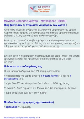 Μονάδες μέτρησης χρόνου - Μετατροπές (30/03)
Πώς ξεκίνησαν οι άνθρωποι να μετρούν τον χρόνο ;
Από πολύ νωρίς οι άνθρωποι θέλησαν να μετρήσουν τον χρόνο.
Αρχικά παρατήρησαν ότι καθημερινά για κάποιο χρονικό διάστημα
φαίνεται ο ήλιος και για κάποιο άλλο το φεγγάρι.
Από τη μια ανατολή του ήλιου μέχρι την επόμενη ονόμασαν το
χρονικό διάστημα 1 ημέρα. Τόσος είναι και ο χρόνος που χρειάζεται
η Γη για μια περιστροφή γύρω από τον εαυτό της.
Επειδή αυτή η περιστροφή περιλαμβάνει και μέρα (ήλιος) και νύχτα
(φεγγάρι) λέγεται και ημερονύκτιο και χωρίστηκε σε 24 ώρες
(24ωρο).
Η ώρα και οι υποδιαιρέσεις της
Η μία ώρα δηλαδή είναι το 1/24 του ημερονυκτίου.
Υποδιαιρέσεις της ώρας είναι το 1 πρώτο λεπτό (1') και το 1
δετερόλεπτο (1'').
1 ώρα έχει 60'. Αυτό σημαίνει ότι 1' είναι το 1/60 της ώρας.
1' έχει 60''. Αυτό σημαίνει ότι 1' είναι το 1/60 του πρώτου λεπτού
1 ώρα επομένως έχει 60 * 60 = 3.600'' .
Πολλαπλάσια της ημέρας (ημερονυκτίου)
1 εβδομάδα = 7 ημέρες.
Επιμέλεια: Χρήστος Χαρμπής http://e-taksh.blogspot.gr σελ.15
 