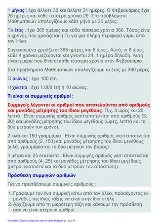 1 μήνας : έχει άλλοτε 30 και άλλοτε 31 ημέρες. Ο Φεβρουάριος έχει
28 ημέρες και κάθε τέσσερα χρόνια 29. Στα προβλήματα
Μαθηματικών υπολογίζουμε κάθε μήνα με 30 μέρες.
Το έτος : έχει 365 ημέρες και κάθα τέσσερα χρόνια 366. Τόσος είναι
ο χρόνος που χρειάζεται η Γη για μια πλήρη περιφορά γύρω από
τον Ήλιο.
Συγκεκριμένα χρειάζεται 365 ημέρες και 6 ώρες. Αυτές οι 6 ώρες
κάθε 4 χρόνια μαζεύονται και γίνονται 24, 1 ημέρα δηλαδή. Αυτή
είναι η μέρα που δίνεται κάθε τέσσερα χρόνια στον Φεβρουάριο.
Στα προβλήματα Μαθηματικών υπολογίζουμε το έτος με 360 μέρες.
Ο αιώνας : έχει 100 έτη.
Η χιλιετία : έχει 1.000 έτη ή 10 αιώνες.
Τι είναι οι συμμιγείς αριθμοί ;
Συμμιγείς λέγονται οι αριθμοί που αποτελούνται από αριθμούς
και μονάδες μέτρησης του ίδιου μεγέθους. Π.χ. 3 ώρες και 20
λεπτά : Είναι συμμιγής αριθμός γιατί αποτελείται από αριθμούς (3,
20) και μονάδες μέτρησης του ίδιου μεγέθους (ώρες, λεπτά και τα
δύο μετρούν τον χρόνο).
2 κιλά και 150 γραμμάρια : Είναι συμμιγής αριθμός γιατί αποτελείται
από αριθμούς (2, 150) και μονάδες μέτρησης του ίδιου μεγέθους
(κιλά, γραμμάρια και τα δύο μετρούν τον βάρος) .
4 μέτρα και 25 εκατοστά : Είναι συμμιγής αριθμός γιατί αποτελείται
από αριθμούς (4, 25) και μονάδες μέτρησης του ίδιου μεγέθους
(μέτρα, εκατοστά και τα δύο μετρούν τον απόσταση).
Πρόσθεση συμμιγών αριθμών
Για να προσθέσουμε συμμιγείς αριθμούς :
1. Γράφουμε τον ένα συμμιγή κάτω από τον άλλο, προσέχοντας οι
μονάδες της ίδιας τάξης να είναι στην ίδια στήλη.
2. Αρχίζουμε από τη μικρότερη τάξη και κάνουμε την πρόσθεση
σαν να είναι ακέραιοι αριθμοί.
Επιμέλεια: Χρήστος Χαρμπής http://e-taksh.blogspot.gr σελ.16
 