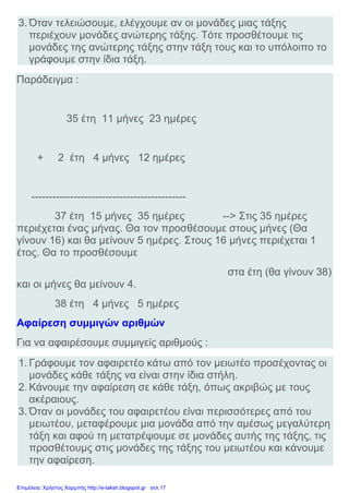 3. Όταν τελειώσουμε, ελέγχουμε αν οι μονάδες μιας τάξης
περιέχουν μονάδες ανώτερης τάξης. Τότε προσθέτουμε τις
μονάδες της ανώτερης τάξης στην τάξη τους και το υπόλοιπο το
γράφουμε στην ίδια τάξη.
Παράδειγμα :
35 έτη 11 μήνες 23 ημέρες
+ 2 έτη 4 μήνες 12 ημέρες
--------------------------------------------
37 έτη 15 μήνες 35 ημέρες --> Στις 35 ημέρες
περιέχεται ένας μήνας. Θα τον προσθέσουμε στους μήνες (Θα
γίνουν 16) και θα μείνουν 5 ημέρες. Στους 16 μήνες περιέχεται 1
έτος. Θα το προσθέσουμε
στα έτη (θα γίνουν 38)
και οι μήνες θα μείνουν 4.
38 έτη 4 μήνες 5 ημέρες
Αφαίρεση συμμιγών αριθμών
Για να αφαιρέσουμε συμμιγείς αριθμούς :
1. Γράφουμε τον αφαιρετέο κάτω από τον μειωτέο προσέχοντας οι
μονάδες κάθε τάξης να είναι στην ίδια στήλη.
2. Κάνουμε την αφαίρεση σε κάθε τάξη, όπως ακριβώς με τους
ακέραιους.
3. Όταν οι μονάδες του αφαιρετέου είναι περισσότερες από του
μειωτέου, μεταφέρουμε μια μονάδα από την αμέσως μεγαλύτερη
τάξη και αφού τη μετατρέψουμε σε μονάδες αυτής της τάξης, τις
προσθέτουμς στις μονάδες της τάξης του μειωτέου και κάνουμε
την αφαίρεση.
Επιμέλεια: Χρήστος Χαρμπής http://e-taksh.blogspot.gr σελ.17
 