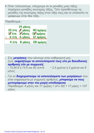 4. Όταν τελειώσουμε, ελέγχουμε αν οι μονάδες μιας τάξης
περιέχουν μονάδες ανώτερης τάξης. Τότε προσθέτουμε τις
μονάδες της ανώτερης τάξης στην τάξη τους και το υπόλοιπο το
γράφουμε στην ίδια τάξη.
Παράδειγμα :
 Στις μετρήσεις που κάνουμε στην καθημερινή μας
ζωή, εκφράζουμε τα αποτελέσματά τους είτε με δεκαδικούς
αριθμούς είτε με συμμιγείς:
• 75,80 € ή 75 € και 80 λεπτά • 2,5 χρόνια ή 2 χρόνια και 6
μήνες
 Για να διαχειριστούμε τα αποτελέσματα των μετρήσεων που
είναι εκφρασμένα με συμμιγείς αριθμούς, μπορούμε να τους
μετατρέψουμε στην πιο μικρή υποδιαίρεση.
Παράδειγμα: 4 μήνες και 17 ημέρες = (4 x 30) + 17 μέρες = 137
μέρες.
Επιμέλεια: Χρήστος Χαρμπής http://e-taksh.blogspot.gr σελ.18
 