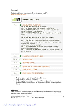 Έργο ΠΛΕΙΑΔΕΣ/ Νηρηίδες, Γ΄ ΚΠΣ 1
ΕΑ.ΙΤΥ / Υπ.Ε.Π.Θ. Π3 – Τελική Έκδοση
Άσκηση 1
Παρακάτω βλέπετε ένα τμήμα από το πρόγραμμα της ΕΤ1
http://tvradio.ert.gr/tv/
ΣΑΒΒΑΤΟ 14/10/2006
07:00 ΕΚΠΑΙΔΕΥΤΙΚΗ ΤΗΛΕΟΡΑΣΗ
ΕΚΠΑΙΔΕΥΤΙΚΗ ΤΗΛΕΟΡΑΣΗ για παιδιά…
07:01 ΤΟ ΛΟΥΝΑ ΠΑΡΚ ΤΗΣ ΓΛΩΣΣΑΣ: Επιρρήματα
07:10 ΤΑΡΑΤΑΜΠΟΥΜ: Εφευρέτες άμεσης δράσης: Μαθαίνω
φυσική παίζοντας (2ο επεισόδιο)
07:26 ΚΟΚΚΙΝΗ ΚΛΩΣΤΗ: Παραμύθια του κόσμου – Το μαγικό
πιθάρι
ΕΚΠΑΙΔΕΥΤΙΚΗ ΤΗΛΕΟΡΑΣΗ για νέους και…ενήλικες
07:32 ΟΙΚΟΛΟΓΙΑ: Τα σκουπίδια δεν είναι πάντα για πέταμα
07:49 ΕΠΙΣΤΗΜΗ ΚΑΙ ΤΕΧΝΟΛΟΓΙΑ: Παράθυρο στο σύμπαν: Ο
ουρανός του χειμώνα
08:02 ΑΓΩΓΗ ΥΓΕΙΑΣ: Βουλιμία
08:13 ΙΣΤΟΡΙΑ ΚΑΙ ΑΡΧΑΙΟΛΟΓΙΑ: Η άγνωστη Ελλάδα της
Λιβύης: Αρχαία Απολλωνία
08:32 ΠΕΡΙΒΑΛΛΟΝΤΙΚΗ ΕΚΠΑΙΔΕΥΣΗ: «Τα χαμένα όνειρα»: Το
δέλτα του Αξιού
09:00 Η ΑΠΙΘΑΝΗ ΚΙΜ (DISNEY HOUR)
09:30 MEDITERRANEO
10:00 ΜΕΝΟΥΜΕ ΕΛΛΑΔΑ
12:00 ΑΕΙΝΑΥΤΕΣ, ΟΙ ΕΛΛΗΝΕΣ ΚΑΙ Η ΘΑΛΑΣΣΑ
12:30 ΚΟΙΝΟΒΟΥΛΙΟ ΑΙΧΜΗΣ
13:30 ΣΤΟΝ ΚΟΣΜΟ ΤΗΣ ΟΙΚΟΝΟΜΙΑΣ
 Ποιο πρόγραμμα έχει την μεγαλύτερη διάρκεια ;
 Πόσο διαρκεί η «κόκκινη κλωστή»;
 Αν θες να μαγνητοσκοπήσεις την περιβαλλοντική εκπαίδευση και την
απίθανη KIM για πόση διάρκεια θα πρέπει να ρυθμίσεις την εγγραφή στο
βίντεο;
Άσκηση 2
Στον παρακάτω πίνακα βλέπετε τα δρομολόγια των αμαξοστοιχιών της γραμμής
Θεσσαλονίκης -Αλεξανδρούπολης
Επιμέλεια: Χρήστος Χαρμπής http://e-taksh.blogspot.gr σελ.23
 