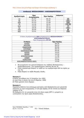 Έργο ΠΛΕΙΑΔΕΣ/ Νηρηίδες, Γ΄ ΚΠΣ 2
ΕΑ.ΙΤΥ / Υπ.Ε.Π.Θ. Π3 – Τελική Έκδοση
http://www.ose.gr/ecPage.asp?page=dromologia.asp&lang=1
Διαδρομή: ΘΕΣΣΑΛΟΝΙΚΗ - ΑΛΕΞΑΝΔΡΟΥΠΟΛΗ
Αμαξοστοιχία
Ώρα
Αναχώρησης
Ώρα Άφιξης
Διάρκεια
74 01:47 06:35
90 07:16 12:01
604 07:53 13:49
70 12:16 16:51
614 14:25 20:11
92 18:30 23:14
444 20:04 00:40
602 23:41 05:32
Στάσεις Αμαξοστοιχίας 604 ΔΡΟΜΟΛΟΓΙΟ:ΘΕΣΣΑΛΟΝΙΚΗ –
ΑΛΕΞΑΝΔΡΟΥΠΟΛΗ
Ώρα Αναχώρησης:07:53
Σταθμός Ώρα Άφιξης
ΚΙΛΚΙΣ 08:26
ΜΟΥΡΙΕΣ 08:52
ΡΟΔΟΠΟΛΙΣ 09:06
ΣΤΡΥΜΩΝ 09:35
ΣΙΔΗΡΟΚΑΣΤΡΟΝ 09:40
ΣΕΡΡΑΙ 10:03
ΔΡΑΜΑ 10:54
ΣΤΑΥΡΟΥΠΟΛΗΣ 11:48
ΞΑΝΘΗ 12:17
ΚΟΜΟΤΗΝΗ 12:50
ΑΛΕΞΑΝΔΡΟΥΠΟΛΗΣ ΚΕΝΤ. 13:49
 Να συγκρίνετε την χρονική διάρκεια του ταξιδιού Θεσσαλονίκης -
Αλεξανδρούπολης των αμαξοστοιχιών intercity 90 και 70
 Πόσο περισσότερο διαρκεί το ταξίδι με την αμαξοστοιχία 604 σε σχέση με
την 70;
 Πόσο διαρκεί το ταξίδι Μουριές-Ξάνθη;
Άσκηση 3
Ο Νίκος γεννήθηκε στις 12 Απριλίου του 1992.
α) ποια ήταν η ηλικία του στις 9 Μαρτίου 2002
β) Πόσο χρονών είναι σήμερα;
Άσκηση 4
Παρακάτω βλέπετε ένα απόκομμα εισιτηρίου από Θεσσαλονίκη για Lanzarote
(Ισπανία) με ώρα αναχώρησης 17:20 ώρα άφιξης 19:55 τοπική και διάρκεια
ταξιδιού 4:35 .
Με δεδομένο ότι το Lanzarote είναι στη ζώνη ώρας GMT+1 μπορείτε να
υπολογίσετε την ζώνη ώρας Θεσσαλονίκης;
Επιμέλεια: Χρήστος Χαρμπής http://e-taksh.blogspot.gr σελ.24
 