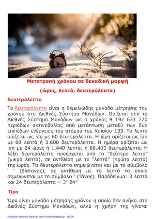 Μετατροπή χρόνου σε δεκαδική μορφή
(ώρες, λεπτά, δευτερόλεπτα)
Δευτερόλεπτο
Το δευτερόλεπτο είναι η θεμελιώδης μονάδα μέτρησης του
χρόνου στο Διεθνές Σύστημα Μονάδων. Ορίζεται από το
Διεθνές Σύστημα Μονάδων ως ο χρόνος 9 192 631 770
περιόδων ακτινοβολίας από μετάπτωση μεταξύ των δύο
επιπέδων ενέργειας του ατόμου του Καισίου-133. Το λεπτό
ορίζεται ως ίσο με 60 δευτερόλεπτα. Η ώρα ορίζεται ως ίση
με 60 λεπτά ή 3.600 δευτερόλεπτα. Η ημέρα ορίζεται ως
ίση με 24 ώρες ή 1.440 λεπτά, ή 86.400 δευτερόλεπτα. Η
λέξη δευτερόλεπτο προέρχεται από το “δεύτερο λεπτό”
(μικρό λεπτό), σε αντίθεση με το “λεπτό” (πρώτο λεπτό)
της ώρας. Το δευτερόλεπτο σημειώνεται και με το σύμβολο
‘ ‘ (δίστονος), σε αντίθεση με το λεπτό το οποίο
σημειώνεται με το σύμβολο ‘ (τόνος). Παράδειγμα: 3 λεπτά
και 24 δευτερόλεπτα = 3′ 24″
Ώρα
Ώρα είναι μονάδα μέτρησης χρόνου η οποία δεν ανήκει στο
Διεθνές Σύστημα Μονάδων, αλλά η χρήση της γίνεται
Επιμέλεια: Χρήστος Χαρμπής http://e-taksh.blogspot.gr σελ.26
 