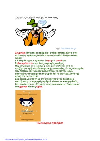 Συμμιγείς αριθμοί: Θεωρία & Ασκήσεις
πηγή: http://users.sch.gr/
Συμμιγείς λέγονται οι αριθμοί οι οποίοι αποτελούνται από
ακέραιους αριθμούς πουδηλώνουν μονάδες διαφορετικής
τάξης:
Για παράδειγμα ο αριθμός: 3ώρες 15 λεπτά και
20δευτερόλεπτα είναι ένας συμμιγής αριθμός
Παρατηρούμε ότι ο αριθμός αυτός αποτελείται από τα
ανεξάρτητα τμήματα διαφορετικής ονομασίας, όπως των ωρών,
των λεπτών και των δευτερολέπτων, τα λεπτά, όμως,
αποτελούν υποδιαίρεση της ώρας και τα δευτερόλεπτα της
ώρας και των λεπτών
Στη σημερινή εποχή με την επικράτηση του δεκαδικού
συστήματος οι συμμιγείς αριθμοί τείνουν να καταργηθούν,
διατηρούμενοι σε ελάχιστες ίσως περιπτώσεις, όπως αυτές
του χρόνου και της ώρας.
Πώς κάνουμε πρόσθεση
Επιμέλεια: Χρήστος Χαρμπής http://e-taksh.blogspot.gr σελ.28
 