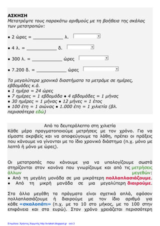 ΑΣΚΗΣΗ
Μετατρέψτε τους παρακάτω αριθμούς με τη βοήθεια της σκάλας
των μετατροπών:
● 2 ώρες = ___________ λ.
● 4 λ. = ___________ δ.
● 300 λ. = ___________ ώρες
● 7.200 δ. = ___________ ώρες
Τα μεγαλύτερα χρονικά διαστήματα τα μετράμε σε ημέρες,
εβδομάδες κ.ά.
● 1 ημέρα = 24 ώρες
● 7 ημέρες = 1 εβδομάδα ● 4 εβδομάδες = 1 μήνας
● 30 ημέρες = 1 μήνας ● 12 μήνες = 1 έτος
● 100 έτη = 1 αιώνας ● 1.000 έτη = 1 χιλιετία (βλ.
περισσότερα εδώ)
Από το δευτερόλεπτο στη χιλιετία
Κάθε μέρα πραγματοποιούμε μετρήσεις με τον χρόνο. Για να
είμαστε ακριβείς και να αποφεύγουμε τα λάθη, πρέπει οι πράξεις
που κάνουμε να γίνονται με τo ίδιο χρονικό διάστημα (π.χ. μόνο με
λεπτά ή μόνο με ώρες).
Οι μετατροπές που κάνουμε για να υπολογίζουμε σωστά
στηρίζονται στον κανόνα που γνωρίζουμε και από τις μετρήσεις
άλλων μεγεθών:
● Από τη μεγάλη μονάδα σε μια μικρότερη πολλαπλασιάζουμε.
● Από τη μικρή μονάδα σε μια μεγαλύτερη διαιρούμε.
Στα άλλα μεγέθη τα πράγματα είναι σχετικά απλά, εφόσον
πολλαπλασιάζουμε ή διαιρούμε με τον ίδιο αριθμό για
κάθε «σκαλοπάτι» (π.χ. με το 10 στο μήκος, με το 100 στην
επιφάνεια και στα ευρώ). Στον χρόνο χρειάζεται περισσότερη
Επιμέλεια: Χρήστος Χαρμπής http://e-taksh.blogspot.gr σελ.3
 