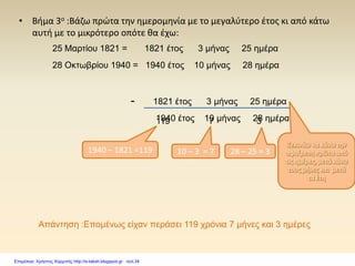 • Βήμα 3ο :Βάζω πρώτα την ημερομηνία με το μεγαλύτερο έτος κι από κάτω
αυτή με το μικρότερο οπότε θα έχω:
1821 έτος 3 μήνας 25 ημέρα
1940 έτος 10 μήνας 28 ημέρα
-
Ξεκινάω να κάνω την
αφαίρεση πρώτα από
τις ημέρες, μετά κάνω
τους μήνες και μετά
τα έτη
28 – 25 = 3
3
10 – 3 = 7
7
1940 – 1821 =119
25 Μαρτίου 1821 = 1821 έτος 3 μήνας 25 ημέρα
28 Οκτωβρίου 1940 = 1940 έτος 10 μήνας 28 ημέρα
119
Απάντηση :Επομένως είχαν περάσει 119 χρόνια 7 μήνες και 3 ημέρες
Επιμέλεια: Χρήστος Χαρμπής http://e-taksh.blogspot.gr σελ.34
 