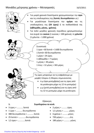 Μονάδες μέτρησης χρόνου – Μετατροπές 16/5/2011
Εξάσκηση
1. Συμπληρώνω τα κενά.
 3 ώρες = ………… λεπτά
 1 ώρα = ………… δευτερόλεπτα
 480 δευτερόλεπτα = ………… λεπτά
 25 λεπτά = …………..δευτερόλεπτα
 1,5 ώρα = …………..λεπτά
 2 μέρες = ………..ώρες
 1,5 μήνας = ………. μέρες
 6 χρόνια = ………..μήνες
 730 μέρες = …………έτη
 180 μέρες = ………… μήνες
 Για μικρά χρονικά διαστήματα χρησιμοποιούμε την ώρα
και τις υποδιαιρέσεις της (λεπτά, δευτερόλεπτα κ.α.)
 Για μεγαλύτερα διαστήματα την ημέρα και τις
υποδιαιρέσεις της (24 ώρες) ή τα πολλαπλάσιά της
(εβδομάδα, μήνας, χρόνος).
 Για πολύ μεγάλες χρονικές περιόδους χρησιμοποιούμε
πιο συχνά τον αιώνα (1 αιώνας = 100 χρόνια), τη χιλιετία
(1 χιλιετία – 1.000 χρόνια)
Συνοπτικά:
1 ώρα = 60 λεπτά = 3.600 δευτερόλεπτα
1 λεπτό= 60 δευτερόλεπτα
1 μέρα = 24 ώρες
1 εβδομάδα = 7 ημέρες
1 μήνας = 30 μέρες
1 έτος = 12 μήνες = 365 μέρες
Τις ώρες μπορούμε να τις εκφράσουμε με
μορφή 12ώρου ή 24ώρου σημειώνοντας
 π.μ (προ μεσημβρίας) για τις ώρες από
τα μεσάνυχτα μέχρι τις 12 το μεσημέρι)
 μ.μ (μετά μεσημβρίας) για τις ώρες από
τις 12 το μεσημέρι μέχρι τα μεσάνυχτα.
Επιμέλεια: Χρήστος Χαρμπής http://e-taksh.blogspot.gr σελ.36
 