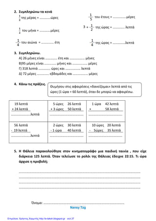 2. Συμπληρώνω τα κενά
της μέρας = ………….ώρες
του μήνα = ………….μέρες
του αιώνα = …………… έτη
του έτους = …………….μέρες
της ώρας = ………….. λεπτά
της ώρας = ……………λεπτά
3. Συμπληρώνω.
Α) 26 μήνες είναι ………….. έτη και ……………… μήνες
Β)95 μέρες είναι ………….. μήνες και ……………… μέρες
Γ) 318 λεπτά ………….. ώρες και ……………… λεπτά
Δ) 72 μέρες ………….. εβδομάδες και ……………… μέρες
4. Κάνω τις πράξεις.
5. Η Θάλεια παρακολούθησε στον κινηματογράφο μια παιδική ταινία , που είχε
διάρκεια 125 λεπτά. Όταν τελείωσε το ρολόι της Θάλειας έδειχνε 22:15. Τι ώρα
άρχισε η προβολή;
………………………………………………………………………………………………………………………………
………………………………………………………………………………………………………………………………
………………………………………………………………………………………………………………………………
………………………………………………………………………………………………………………………………
Όνομα: ……………………………………………………………………………………
Nansy Tzg
19 λεπτά
+ 24 λεπτά
…………………..λεπτά
5 ώρες 26 λεπτά
+ 3 ώρες 50 λεπτά
………………………………….
1 ώρα 42 λεπτά
+ 58 λεπτά
………………………………….
56 λεπτά
- 19 λεπτά
…………………..λεπτά
2 ώρες 30 λεπτά
- 1 ώρα 40 λεπτά
………………………………….
10 ώρες 20 λεπτά
- 5ώρες 35 λεπτά
………………………………….
Θυμήσου στις αφαιρέσεις «δανείζομαι» λεπτά από τις
ώρες (1 ώρα = 60 λεπτά), όταν δε μπορώ να αφαιρέσω.
Επιμέλεια: Χρήστος Χαρμπής http://e-taksh.blogspot.gr σελ.37
 