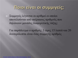  Συμμιγείς λέγονται οι αριθμοί οι οποίοι
αποτελούνται από ακέραιους αριθμούς που
δηλώνουν μονάδες διαφορετικής τάξης:
Για παράδειγμα ο αριθμός: 3 ώρες 15 λεπτά και 20
δευτερόλεπτα είναι ένας συμμιγής αριθμός
Επιμέλεια: Χρήστος Χαρμπής http://e-taksh.blogspot.gr σελ.39
 