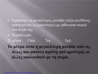  Γράφουμε τη μεγαλύτερες μονάδα (τάξη μεγέθους)
αριστερά και τις μικρότερες (με φθίνουσα σειρά)
στα δεξιά της:
 Παράδειγμα:
21 μέτρα 5 δέκ. 7εκ. 5χιλ.
Τα μέτρα είναι η μεγαλύτερη μονάδα από τις
άλλες και μπαίνει πρώτη από αριστερά, οι
άλλες ακολουθούν με τη σειρά .
Επιμέλεια: Χρήστος Χαρμπής http://e-taksh.blogspot.gr σελ.41
 
