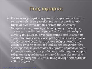  Για να κάνουμε αφαίρεση γράφουμε το μειωτέο επάνω και
τον αφαιρετέο κάτω φροντίζοντας ώστε οι μονάδες κάθε
τάξης να είναι κάτω από τις μονάδες της ίδιας τάξης.
Συγκρίνουμε της μονάδες κάθε τάξης του μειωτέου με τις
αντίστοιχες μονάδες του αφαιρετέου. Αν σε κάθε τάξη οι
μονάδες του μειωτέου είναι περισσότερες από εκείνες του
αφαιρετέου τότε κάνουμε αφαιρέσεις σε κάθε τάξη χωριστά
αρχίζοντας από δεξιά. Αν σε κάποια τάξη οι μονάδες του
μειωτέου είναι λιγότερες από εκείνες του αφαιρετέου τότε
δανειζόμαστε μια μονάδα από την αμέσως μεγαλύτερη τάξη.
Έπειτα μετατρέπουμε τη μονάδα σε μονάδες της μικρότερης
τάξης και τις προσθέτουμε στις μονάδες που είχε αρχικά η
αντίστοιχη τάξη του μειωτέου. Τέλος κάνουμε αφαιρέσεις σε
κάθε τάξη χωριστά.
Επιμέλεια: Χρήστος Χαρμπής http://e-taksh.blogspot.gr σελ.45
 