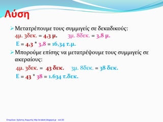 Λύση
Μετατρέπουμε τους συμμιγείς σε δεκαδικούς:
4μ. 3δεκ. = 4,3 μ. 3μ. 8δεκ. = 3,8 μ.
Ε = 4,3 * 3,8 = 16,34 τ.μ.
Μπορούμε επίσης να μετατρέψουμε τους συμμιγείς σε
ακεραίους:
4μ. 3δεκ. = 43 δεκ. 3μ. 8δεκ. = 38 δεκ.
Ε = 43 * 38 = 1.634 τ.δεκ.
Επιμέλεια: Χρήστος Χαρμπής http://e-taksh.blogspot.gr σελ.50
 