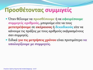 Προσθέτοντας συμμιγείς
 Όταν θέλουμε να προσθέσουμε ή να αφαιρέσουμε
συμμιγείς αριθμούς, μπορούμε είτε να τους
μετατρέψουμε σε ακέραιους ή δεκαδικούς είτε να
κάνουμε τις πράξεις με τους αριθμούς εκφρασμένους
σαν συμμιγείς.
 Ειδικά για τις μετρήσεις χρόνου είναι προτιμότερο να
υπολογίζουμε με συμμιγείς.
Επιμέλεια: Χρήστος Χαρμπής http://e-taksh.blogspot.gr σελ.51
 