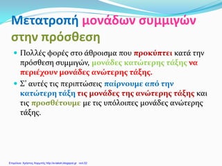 Μετατροπή μονάδων συμμιγών
στην πρόσθεση
 Πολλές φορές στο άθροισμα που προκύπτει κατά την
πρόσθεση συμμιγών, μονάδες κατώτερης τάξης να
περιέχουν μονάδες ανώτερης τάξης.
 Σ’ αυτές τις περιπτώσεις παίρνουμε από την
κατώτερη τάξη τις μονάδες της ανώτερης τάξης και
τις προσθέτουμε με τις υπόλοιπες μονάδες ανώτερης
τάξης.
Επιμέλεια: Χρήστος Χαρμπής http://e-taksh.blogspot.gr σελ.52
 