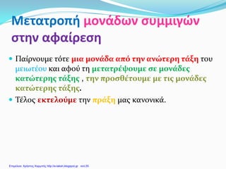Μετατροπή μονάδων συμμιγών
στην αφαίρεση
 Παίρνουμε τότε μια μονάδα από την ανώτερη τάξη του
μειωτέου και αφού τη μετατρέψουμε σε μονάδες
κατώτερης τάξης , την προσθέτουμε με τις μονάδες
κατώτερης τάξης.
 Τέλος εκτελούμε την πράξη μας κανονικά.
Επιμέλεια: Χρήστος Χαρμπής http://e-taksh.blogspot.gr σελ.55
 