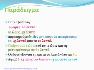 Παράδειγμα
 Στην αφαίρεση:
14 ώρες 20 λεπτά
- 10 ώρες 45 λεπτά
παρατηρούμε ότι δεν μπορούμε να αφαιρέσουμε
τα 45 λεπτά από τα 20 λεπτά.
Παίρνουμε 1 ώρα από τις 14 ώρες και τη
μετατρέπουμε σε 60 λεπτά.
Οι ώρες γίνονται 13 και τα 20 λεπτά γίνονται 80.
Δηλαδή: 14 ώρες 20 λεπτά = 13 ώρες 80 λεπτά
Επιμέλεια: Χρήστος Χαρμπής http://e-taksh.blogspot.gr σελ.56
 