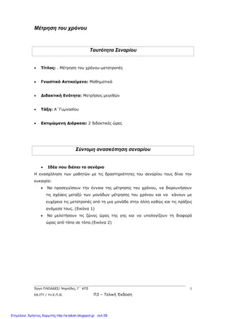 Έργο ΠΛΕΙΑΔΕΣ/ Νηρηίδες, Γ΄ ΚΠΣ 1
ΕΑ.ΙΤΥ / Υπ.Ε.Π.Θ. Π3 – Τελική Έκδοση
Μέτρηση του χρόνου
Ταυτότητα Σεναρίου
 Τίτλος: . Μέτρηση του χρόνου-μετατροπές
 Γνωστικό Αντικείμενο: Μαθηματικά
 Διδακτική Ενότητα: Μετρήσεις μεγεθών
 Τάξη: Α΄Γυμνασίου
 Εκτιμώμενη Διάρκεια: 2 διδακτικές ώρες
Σύντομη ανασκόπηση σεναρίου
 Ιδέα που διέπει το σενάριο
Η ενασχόληση των μαθητών με τις δραστηριότητες του σεναρίου τους δίνει την
ευκαιρία:
 Να προσεγγίσουν την έννοια της μέτρησης του χρόνου, να διερευνήσουν
τις σχέσεις μεταξύ των μονάδων μέτρησης του χρόνου και να κάνουν με
ευχέρεια τις μετατροπές από τη μια μονάδα στην άλλη καθώς και τις πράξεις
ανάμεσα τους. (Εικόνα 1)
 Να μελετήσουν τις ζώνες ώρας της γης και να υπολογίζουν τη διαφορά
ώρας από τόπο σε τόπο.(Εικόνα 2)
Επιμέλεια: Χρήστος Χαρμπής http://e-taksh.blogspot.gr σελ.58
 