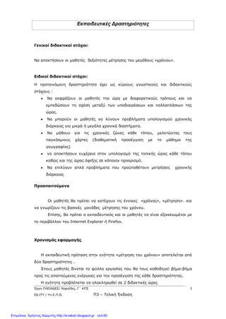 Έργο ΠΛΕΙΑΔΕΣ/ Νηρηίδες, Γ΄ ΚΠΣ 3
ΕΑ.ΙΤΥ / Υπ.Ε.Π.Θ. Π3 – Τελική Έκδοση
Εκπαιδευτικές Δραστηριότητες
Γενικοί διδακτικοί στόχοι:
Να αποκτήσουν οι μαθητές δεξιότητες μέτρησης του μεγέθους «χρόνου».
Ειδικοί διδακτικοί στόχοι:
Η προτεινόμενη δραστηριότητα έχει ως κύριους γνωστικούς και διδακτικούς
στόχους :
 Να εκφράζουν οι μαθητές την ώρα με διαφορετικούς τρόπους και να
εμπεδώσουν τη σχέση μεταξύ των υποδιαιρέσεων και πολλαπλάσιων της
ώρας.
 Να μπορούν οι μαθητές να λύνουν προβλήματα υπολογισμού χρονικής
διάρκειας για μικρά ή μεγάλα χρονικά διαστήματα.
 Να μάθουν για τις χρονικές ζώνες κάθε τόπου, μελετώντας τους
παγκόσμιους χάρτες (διαθεματική προσέγγιση με το μάθημα της
γεωγραφίας)
 να αποκτήσουν ευχέρεια στον υπολογισμό της τοπικής ώρας κάθε τόπου
καθώς και της ώρας άφιξης σε κάποιον προορισμό.
 Να επιλύουν απλά προβλήματα που προϋποθέτουν μετρήσεις χρονικής
διάρκειας
Προαπαιτούμενα
Οι μαθητές θα πρέπει να κατέχουν τις έννοιες «χρόνος», «μέτρηση». και
να γνωρίζουν τις βασικές μονάδες μέτρησης του χρόνου.
Επίσης, θα πρέπει ο εκπαιδευτικός και οι μαθητές να είναι εξοικειωμένοι με
το περιβάλλον του Internet Explorer ή Firefox.
Χρονισμός εφαρμογής
H εκπαιδευτική πρόταση στην ενότητα «μέτρηση του χρόνου» αποτελείται από
δύο δραστηριότητες .
Στους μαθητές δίνεται το φύλλο εργασίας που θα τους καθοδηγεί βήμα-βήμα
προς τις απαιτούμενες ενέργειες για την προσέγγιση της κάθε δραστηριότητας.
Η ενότητα προβλέπεται να ολοκληρωθεί σε 2 διδακτικές ώρες
Επιμέλεια: Χρήστος Χαρμπής http://e-taksh.blogspot.gr σελ.60
 