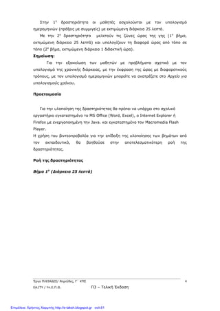 Έργο ΠΛΕΙΑΔΕΣ/ Νηρηίδες, Γ΄ ΚΠΣ 4
ΕΑ.ΙΤΥ / Υπ.Ε.Π.Θ. Π3 – Τελική Έκδοση
Στην 1η
δραστηριότητα οι μαθητές ασχολούνται με τον υπολογισμό
ημερομηνιών (πράξεις με συμμιγείς) με εκτιμώμενη διάρκεια 25 λεπτά.
Με την 2η
δραστηριότητα μελετούν τις ζώνες ώρας της γης (1ο
βήμα,
εκτιμώμενη διάρκεια 25 λεπτά) και υπολογίζουν τη διαφορά ώρας από τόπο σε
τόπο (2ο
βήμα, εκτιμώμενη διάρκεια 1 διδακτική ώρα).
Σημείωση:
Για την εξοικείωση των μαθητών με προβλήματα σχετικά με τον
υπολογισμό της χρονικής διάρκειας, με την έκφραση της ώρας με διαφορετικούς
τρόπους, με τον υπολογισμό ημερομηνιών μπορείτε να ανατρέξετε στο Αρχείο για
υπολογισμούς χρόνου.
Προετοιμασία
Για την υλοποίηση της δραστηριότητας θα πρέπει να υπάρχει στο σχολικό
εργαστήριο εγκατεστημένο το MS Office (Word, Excel), ο Internet Explorer ή
Firefox με ενεργοποιημένη την Java. και εγκατεστημένο τον Macromedia Flash
Player.
Η χρήση του βιντεοπροβολέα για την επίδειξη της υλοποίησης των βημάτων από
τον εκπαιδευτικό, θα βοηθούσε στην αποτελεσματικότερη ροή της
δραστηριότητας.
Ροή της δραστηριότητας
Βήμα 1ο
(Διάρκεια 25 λεπτά)
Επιμέλεια: Χρήστος Χαρμπής http://e-taksh.blogspot.gr σελ.61
 