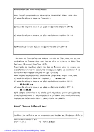Έργο ΠΛΕΙΑΔΕΣ/ Νηρηίδες, Γ΄ ΚΠΣ 7
ΕΑ.ΙΤΥ / Υπ.Ε.Π.Θ. Π3 – Τελική Έκδοση
Και απαντήστε στις παρακάτω ερωτήσεις:
Όταν το ρολόι σε μια χώρα που βρίσκεται στη ζώνη GΜΤ+3 δείχνει 16:00, τότε
α) τι ώρα θα δείχνει το ρόλοι στο Γκρήνουιτς ;
…………………………………………………………………………………………………………….
β) τι ώρα θα δείχνει το ρόλοι σε μια χώρα που βρίσκεται στη ζώνη GΜΤ-5;
………………………………………………………………………………………………………………
γ) τι ώρα θα δείχνει το ρόλοι σε μια χώρα που βρίσκεται στη ζώνη GΜΤ+5;
……………………………………………………………………………………………………………….
δ) Μπορείτε να γράψετε 2 χώρες που βρίσκονται στη ζώνη GMT+2
………………………………………………………………………………………………………………………
Με αυτήν τη δραστηριότητα οι μαθητές μελετούν τις ζώνες ώρας της γης και
υπολογίζουν τη διαφορά ώρας από τόπο σε τόπο σε σχέση με τη Μέση Ώρα
Γκρίνουιτς (Greenwich Mean Time (GMT).
Παρατηρούν σε παγκόσμιο χάρτη την ώρα σε διάφορα μέρη του κόσμου και
ανακαλύπτουν ότι για την εύρεση της τοπικής ώρας πρέπει να προσθέσουν ή να
αφαιρέσουν την διαφορά ώρας από την ώρα Γκρίνουιτς.
Όταν το ρολόι σε μια χώρα που βρίσκεται στη ζώνη GΜΤ+3 δείχνει 16:00, τότε
α) τι ώρα θα δείχνει το ρόλοι στο Γκρήνουιτς ; 16-3=13:00
β) τι ώρα θα δείχνει το ρόλοι σε μια χώρα που βρίσκεται στη ζώνη GΜΤ-5;
13-5=8:00 π.μ
γ) τι ώρα θα δείχνει το ρόλοι σε μια χώρα που βρίσκεται στη ζώνη GΜΤ+5;
13+5=18:00
δ) Οι μαθητές επιλέγοντας το +2 από το χάρτη παγκοσμίου χρόνου με τις χρονικές
ζώνες (Δραστηριότητα 3) θα μεταφερθούν σε μία σελίδα όπου αναφέρονται όλες
οι χώρες που ανήκουν στο GMT+2 , μεταξύ αυτών και η Ελλάδα
Βήμα 2ο
(Διάρκεια 1 διδακτική ώρα)
Υποθέστε ότι ταξιδεύετε με το αεροπλάνο από Λονδίνο για Μελβούρνη GΜΤ+10
Επιμέλεια: Χρήστος Χαρμπής http://e-taksh.blogspot.gr σελ.64
 