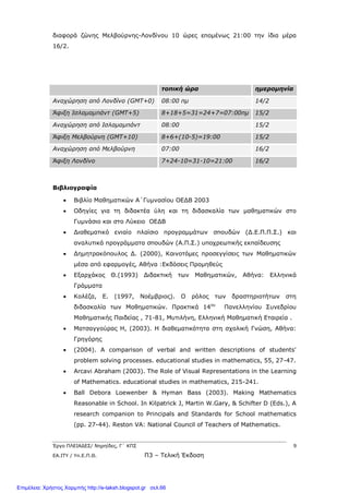 Έργο ΠΛΕΙΑΔΕΣ/ Νηρηίδες, Γ΄ ΚΠΣ 9
ΕΑ.ΙΤΥ / Υπ.Ε.Π.Θ. Π3 – Τελική Έκδοση
διαφορά ζώνης Μελβούρνης-Λονδίνου 10 ώρες επομένως 21:00 την ίδια μέρα
16/2.
τοπική ώρα ημερομηνία
Αναχώρηση από Λονδίνο (GΜΤ+0) 08:00 πμ 14/2
Άφιξη Ισλαμαμπάντ (GΜΤ+5) 8+18+5=31=24+7=07:00πμ 15/2
Αναχώρηση από Ισλαμαμπάντ 08:00 15/2
Άφιξη Μελβούρνη (GΜΤ+10) 8+6+(10-5)=19:00 15/2
Αναχώρηση από Μελβούρνη 07:00 16/2
Άφιξη Λονδίνο 7+24-10=31-10=21:00 16/2
Βιβλιογραφία
 Βιβλίο Μαθηματικών Α΄Γυμνασίου ΟΕΔΒ 2003
 Οδηγίες για τη διδακτέα ύλη και τη διδασκαλία των μαθηματικών στο
Γυμνάσιο και στο Λύκειο ΟΕΔΒ
 Διαθεματικό ενιαίο πλαίσιο προγραμμάτων σπουδών (Δ.Ε.Π.Π.Σ.) και
αναλυτικά προγράμματα σπουδών (Α.Π.Σ.) υποχρεωτικής εκπαίδευσης
 Δημητρακόπουλος Δ. (2000), Καινοτόμες προσεγγίσεις των Μαθηματικών
μέσα από εφαρμογές, Αθήνα :Εκδόσεις Προμηθεύς
 Εξαρχάκος Θ.(1993) Διδακτική των Μαθηματικών, Αθήνα: Ελληνικά
Γράμματα
 Κολέζα, Ε. (1997, Νοέμβριος). Ο ρόλος των δραστηριοτήτων στη
διδασκαλία των Μαθηματικών. Πρακτικά 14ου
Πανελληνίου Συνεδρίου
Μαθηματικής Παιδείας , 71-81, Μυτιλήνη, Ελληνική Μαθηματική Εταιρεία .
 Ματσαγγούρας Η, (2003). Η διαθεματικότητα στη σχολική Γνώση, Αθήνα:
Γρηγόρης
 (2004). A comparison of verbal and written descriptions of students'
problem solving processes. educational studies in mathematics, 55, 27-47.
 Arcavi Abraham (2003). The Role of Visual Representations in the Learning
of Mathematics. educational studies in mathematics, 215-241.
 Ball Debora Loewenber & Hyman Bass (2003). Making Mathematics
Reasonable in School. In Kilpatrick J, Martin W.Gary, & Schifter D (Eds.), A
research companion to Principals and Standards for School mathematics
(pp. 27-44). Reston VA: National Council of Teachers of Mathematics.
Επιμέλεια: Χρήστος Χαρμπής http://e-taksh.blogspot.gr σελ.66
 