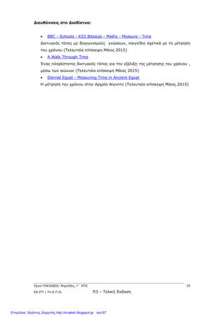 Έργο ΠΛΕΙΑΔΕΣ/ Νηρηίδες, Γ΄ ΚΠΣ 10
ΕΑ.ΙΤΥ / Υπ.Ε.Π.Θ. Π3 – Τελική Έκδοση
Διευθύνσεις στο Διαδίκτυο:
 BBC - Schools - KS3 Bitesize - Maths - Measure - Time
Δικτυακός τόπος με διαγωνισμούς γνώσεων, παιγνίδια σχετικά με τη μέτρηση
του χρόνου (Τελευταία επίσκεψη Μάιος 2015)
 A Walk Through Time
Ένας πληρέστατος δικτυακός τόπος για την εξέλιξη της μέτρησης του χρόνου ,
μέσω των αιώνων (Τελευταία επίσκεψη Μάιος 2015)
 Eternal Egypt - Measuring Time in Ancient Egypt
Η μέτρηση του χρόνου στην Αρχαία Αίγυπτο (Τελευταία επίσκεψη Μάιος 2015)
Επιμέλεια: Χρήστος Χαρμπής http://e-taksh.blogspot.gr σελ.67
 