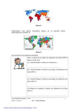 Έργο ΠΛΕΙΑΔΕΣ/ Νηρηίδες, Γ΄ ΚΠΣ 3
ΕΑ.ΙΤΥ / Υπ.Ε.Π.Θ. Π3 – Τελική Έκδοση
Εικόνα 2
Παρατηρήστε τους χάρτες παγκοσμίου χρόνου με τις χρονικές ζώνες,
Δραστηριότητα-3 (Εικόνα 3)
Εικόνα 3
Και απαντήστε στις παρακάτω ερωτήσεις:
Όταν το ρολόι σε μια χώρα που βρίσκεται στη ζώνη GΜΤ+3
δείχνει 16:00, τότε
α) τι ώρα θα δείχνει το ρόλοι στο Γκρήνουιτς ;
………………………………………………………………………………
β) τι ώρα θα δείχνει το ρόλοι σε μια χώρα που βρίσκεται στη
ζώνη GΜΤ-5;
………………………………………………………………………………………….
γ) τι ώρα θα δείχνει το ρόλοι σε μια χώρα που βρίσκεται στη
ζώνη GΜΤ+5;
……………………………………………………………………………………………….
δ) Μπορείτε να γράψετε 2 χώρες που βρίσκονται στη ζώνη
GMT+2
……………………………………………………………………………………………….
Επιμέλεια: Χρήστος Χαρμπής http://e-taksh.blogspot.gr σελ.70
 