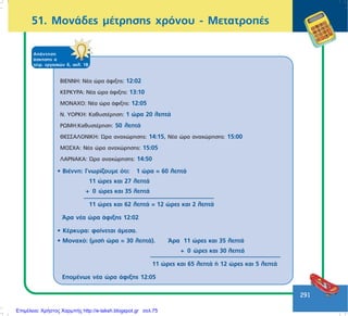 291
51. ÌïíÜäåò ìÝôñçóçò ÷ñüíïõ - ÌåôáôñïðÝò
ÁðÜíôçóç
Üóêçóçò á
ôåôñ. åñãáóéþí ä, óåë. 18
ÂÉÅÍÍÇ: ÍÝá þñá Üöéîçò: 12:02
ÊÅÑÊÕÑÁ: ÍÝá þñá Üöéîçò: 13:10
ÌÏÍÁ×Ï: ÍÝá þñá Üöéîçò: 12:05
Í. ÕÏÑÊÇ: ÊáèõóôÝñçóç: 1 þñá 20 ëåðôÜ
ÑÙÌÇ:ÊáèõóôÝñçóç: 50 ëåðôÜ
ÈÅÓÓÁËÏÍÉÊÇ: ¿ñá áíá÷þñçóçò: 14:15, ÍÝá þñá áíá÷þñçóçò: 15:00
ÌÏÓ×Á: ÍÝá þñá áíá÷þñçóçò: 15:05
ËÁÑÍÁÊÁ: ¿ñá áíá÷þñçóçò: 14:50
• ÂéÝííç: Ãíùñßæïõìå üôé: 1 þñá = 60 ëåðôÜ
11 þñåò êáé 27 ëåðôÜ
+ 0 þñåò êáé 35 ëåðôÜ
11 þñåò êáé 62 ëåðôÜ = 12 þñåò êáé 2 ëåðôÜ
¢ñá íÝá þñá Üöéîçò 12:02
• ÊÝñêõñá: öáßíåôáé Üìåóá.
• Ìïíá÷ü: (ìéóÞ þñá = 30 ëåðôÜ). ¢ñá 11 þñåò êáé 35 ëåðôÜ
+ 0 þñåò êáé 30 ëåðôÜ
11 þñåò êáé 65 ëåðôÜ Þ 12 þñåò êáé 5 ëåðôÜ
ÅðïìÝíùò íÝá þñá Üöéîçò 12:05
Επιμέλεια: Χρήστος Χαρμπής http://e-taksh.blogspot.gr σελ.75
 